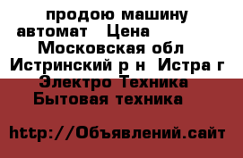 продою машину автомат › Цена ­ 10 000 - Московская обл., Истринский р-н, Истра г. Электро-Техника » Бытовая техника   